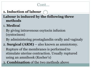 Cont… 
1. Induction of labour 
Labour is induced by the following three 
methods 
1. Medical 
By giving intravenous oxytocin infusion 
(syntocinon) 
By administering prostaglandin orally and vaginaly 
2. Surgical (ARM) – also known as amniotomy. 
Rupture of the membranes is performed to 
stimulate uterine contraction. Usually ruptured 
using an amnihook (Kocher’s) 
3. Combination of the two methods above 
 