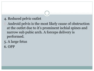 4. Reduced pelvic outlet 
Android pelvis is the most likely cause of obstruction 
at the outlet due to it’s prominent ischial spines and 
narrow sub pubic arch. A forceps delivery is 
performed. 
5. A large fetus 
6. OPP 
 