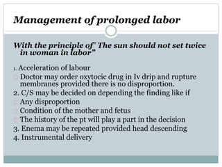 Management of prolonged labor 
With the principle of” The sun should not set twice 
in woman in labor” 
1. Acceleration of labour 
Doctor may order oxytocic drug in Iv drip and rupture 
membranes provided there is no disproportion. 
2. C/S may be decided on depending the finding like if 
Any disproportion 
Condition of the mother and fetus 
The history of the pt will play a part in the decision 
3. Enema may be repeated provided head descending 
4. Instrumental delivery 
 