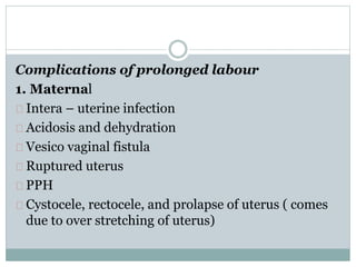 Complications of prolonged labour 
1. Maternal 
Intera – uterine infection 
Acidosis and dehydration 
Vesico vaginal fistula 
Ruptured uterus 
PPH 
Cystocele, rectocele, and prolapse of uterus ( comes 
due to over stretching of uterus) 
 