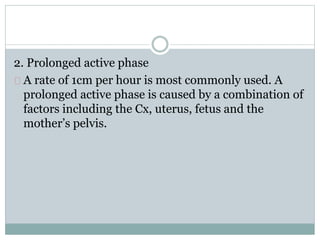 2. Prolonged active phase 
A rate of 1cm per hour is most commonly used. A 
prolonged active phase is caused by a combination of 
factors including the Cx, uterus, fetus and the 
mother’s pelvis. 
 