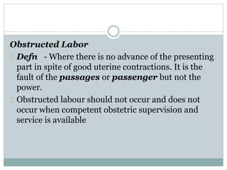 Obstructed Labor 
Defn - Where there is no advance of the presenting 
part in spite of good uterine contractions. It is the 
fault of the passages or passenger but not the 
power. 
Obstructed labour should not occur and does not 
occur when competent obstetric supervision and 
service is available 
 