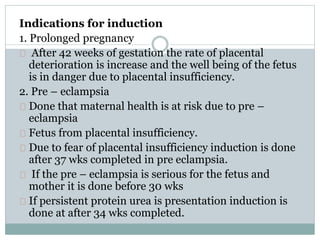 Indications for induction 
1. Prolonged pregnancy 
After 42 weeks of gestation the rate of placental 
deterioration is increase and the well being of the fetus 
is in danger due to placental insufficiency. 
2. Pre – eclampsia 
Done that maternal health is at risk due to pre – 
eclampsia 
Fetus from placental insufficiency. 
Due to fear of placental insufficiency induction is done 
after 37 wks completed in pre eclampsia. 
If the pre – eclampsia is serious for the fetus and 
mother it is done before 30 wks 
If persistent protein urea is presentation induction is 
done at after 34 wks completed. 
 