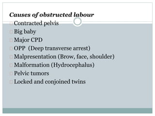 Causes of obstructed labour 
Contracted pelvis 
Big baby 
Major CPD 
OPP (Deep transverse arrest) 
Malpresentation (Brow, face, shoulder) 
Malformation (Hydrocephalus) 
Pelvic tumors 
Locked and conjoined twins 
 