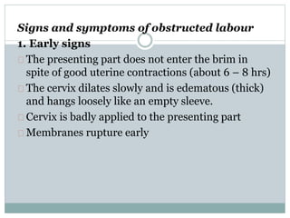 Signs and symptoms of obstructed labour 
1. Early signs 
The presenting part does not enter the brim in 
spite of good uterine contractions (about 6 – 8 hrs) 
The cervix dilates slowly and is edematous (thick) 
and hangs loosely like an empty sleeve. 
Cervix is badly applied to the presenting part 
Membranes rupture early 
 