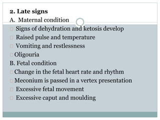 2. Late signs 
A. Maternal condition 
Signs of dehydration and ketosis develop 
Raised pulse and temperature 
Vomiting and restlessness 
Oligouria 
B. Fetal condition 
Change in the fetal heart rate and rhythm 
Meconium is passed in a vertex presentation 
Excessive fetal movement 
Excessive caput and moulding 
 