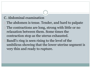 C. Abdominal examination 
The abdomen is tense. Tender, and hard to palpate 
The contractions are long, strong with little or no 
relaxation between them. Some times the 
contraction stop as the uterus exhausted. 
Bandl’s ring is seen rising to the level of the 
umbilicus showing that the lower uterine segment is 
very thin and ready to rupture. 
 
