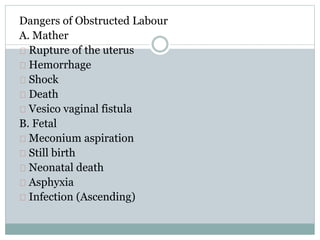 Dangers of Obstructed Labour 
A. Mather 
Rupture of the uterus 
Hemorrhage 
Shock 
Death 
Vesico vaginal fistula 
B. Fetal 
Meconium aspiration 
Still birth 
Neonatal death 
Asphyxia 
Infection (Ascending) 
 