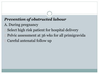 Prevention of obstructed labour 
A. During pregnancy 
Select high risk patient for hospital delivery 
Pelvic assessment at 36 wks for all primigravida 
Careful antenatal follow up 
 