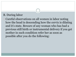 B. During labor 
Careful observations on all women in labor noting 
how the head is descending how the cervix is dilating 
and it’s state. Beware of any woman who has had a 
previous still birth or instrumental delivery if you get 
mother in such condition refer her as soon as 
possible after you do the following: 
 