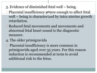 [ 
3. Evidence of diminished fetal well – being. 
Placental insufficiency severe enough to affect fetal 
well – being is characterized by intra uterine growth 
retardation. 
Reduced fetal movements and movements and 
abnormal fetal heart sound is the diagnostic 
measure. 
4. The older primigravida 
Placental insufficiency is more common in 
primigravida aged over 35 years. For this reason 
induction is recommended at term to avoid 
additional risk to the fetus. 
 