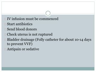 IV infusion must be commenced 
Start antibiotics 
Send blood donors 
Check uterus is not ruptured 
Bladder drainage (Folly catheter for about 10-14 days 
to prevent VVF) 
Antipain or sedative 
 