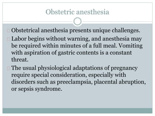 Obstetric anesthesia 
Obstetrical anesthesia presents unique challenges. 
Labor begins without warning, and anesthesia may 
be required within minutes of a full meal. Vomiting 
with aspiration of gastric contents is a constant 
threat. 
The usual physiological adaptations of pregnancy 
require special consideration, especially with 
disorders such as preeclampsia, placental abruption, 
or sepsis syndrome. 
 