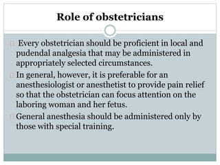 Role of obstetricians 
Every obstetrician should be proficient in local and 
pudendal analgesia that may be administered in 
appropriately selected circumstances. 
In general, however, it is preferable for an 
anesthesiologist or anesthetist to provide pain relief 
so that the obstetrician can focus attention on the 
laboring woman and her fetus. 
General anesthesia should be administered only by 
those with special training. 
 