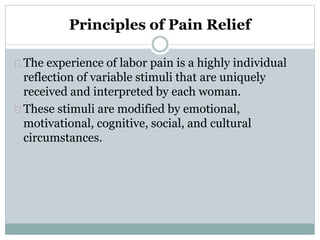 Principles of Pain Relief 
The experience of labor pain is a highly individual 
reflection of variable stimuli that are uniquely 
received and interpreted by each woman. 
These stimuli are modified by emotional, 
motivational, cognitive, social, and cultural 
circumstances. 
 