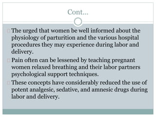 Cont… 
The urged that women be well informed about the 
physiology of parturition and the various hospital 
procedures they may experience during labor and 
delivery. 
Pain often can be lessened by teaching pregnant 
women relaxed breathing and their labor partners 
psychological support techniques. 
These concepts have considerably reduced the use of 
potent analgesic, sedative, and amnesic drugs during 
labor and delivery. 
 