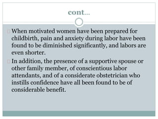 cont… 
When motivated women have been prepared for 
childbirth, pain and anxiety during labor have been 
found to be diminished significantly, and labors are 
even shorter. 
In addition, the presence of a supportive spouse or 
other family member, of conscientious labor 
attendants, and of a considerate obstetrician who 
instills confidence have all been found to be of 
considerable benefit. 
 