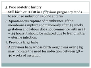 5. Poor obstetric history 
Still birth or IUGR in a previous pregnancy tends 
to recur so induction is done at term. 
6. Spontaneous rupture of membranes. If the 
membranes rupture spontaneously after 34 weeks 
gestation and labour does not commence with in 12 
– 24 hours it should be induced due to fear of intra 
– uterine infection. 
7. Previous large baby 
A previous baby whose birth weight was over 4 kg 
may indicate the need for induction between 38 – 
40 weeks of gestation. 
 