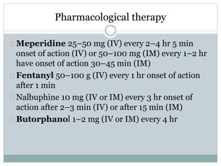 Pharmacological therapy 
Meperidine 25–50 mg (IV) every 2–4 hr 5 min 
onset of action (IV) or 50–100 mg (IM) every 1–2 hr 
have onset of action 30–45 min (IM) 
Fentanyl 50–100 g (IV) every 1 hr onset of action 
after 1 min 
Nalbuphine 10 mg (IV or IM) every 3 hr onset of 
action after 2–3 min (IV) or after 15 min (IM) 
Butorphanol 1–2 mg (IV or IM) every 4 hr 
 