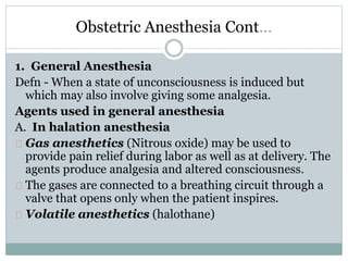 Obstetric Anesthesia Cont… 
1. General Anesthesia 
Defn - When a state of unconsciousness is induced but 
which may also involve giving some analgesia. 
Agents used in general anesthesia 
A. In halation anesthesia 
Gas anesthetics (Nitrous oxide) may be used to 
provide pain relief during labor as well as at delivery. The 
agents produce analgesia and altered consciousness. 
The gases are connected to a breathing circuit through a 
valve that opens only when the patient inspires. 
Volatile anesthetics (halothane) 
 