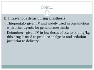 Cont… 
B. Intravenous drugs during anesthesia 
Thiopental:- given IV and widely used in conjunction 
with other agents for general anesthesia 
Ketamine:- given IV in low doses of 0.2 to 0.3 mg/kg 
this drug is used to produce analgesia and sedation 
just prior to delivery. 
 