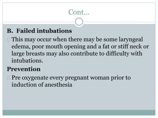 Cont… 
B. Failed intubations 
This may occur when there may be some laryngeal 
edema, poor mouth opening and a fat or stiff neck or 
large breasts may also contribute to difficulty with 
intubations. 
Prevention 
Pre oxygenate every pregnant woman prior to 
induction of anesthesia 
 