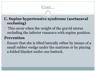 Cont… 
C. Supine hypertensive syndrome (aortacaval 
occlusing) 
This occur when the weight of the gravid uterus 
occluding the inferior vanacava with supine position. 
Prevention 
Ensure that she is tilted laterally either by means of a 
small rubber wedge under the mattress or by placing 
a folded blanket under one buttock. 
 