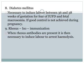 8. Diabetes mellitus 
Necessary to induce labour between 36 and 38 
weeks of gestation for fear of IUFD and fetal 
macrosomia. If good control is not achieved during 
pregnancy. 
9. Rhesus – Iso – immunization 
When rhesus antibodies are present it is then 
necessary to induce labour to arrest haemolysis. 
 