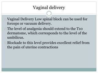 Vaginal delivery 
Vaginal Delivery Low spinal block can be used for 
forceps or vacuum delivery. 
The level of analgesia should extend to the T10 
dermatome, which corresponds to the level of the 
umbilicus. 
Blockade to this level provides excellent relief from 
the pain of uterine contractions 
 