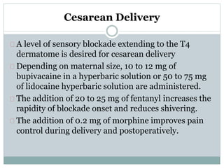 Cesarean Delivery 
A level of sensory blockade extending to the T4 
dermatome is desired for cesarean delivery 
Depending on maternal size, 10 to 12 mg of 
bupivacaine in a hyperbaric solution or 50 to 75 mg 
of lidocaine hyperbaric solution are administered. 
The addition of 20 to 25 mg of fentanyl increases the 
rapidity of blockade onset and reduces shivering. 
The addition of 0.2 mg of morphine improves pain 
control during delivery and postoperatively. 
 