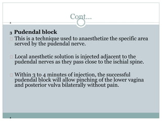 Cont… 
3 
3 Pudendal block 
This is a technique used to anaesthetize the specific area 
served by the pudendal nerve. 
Local anesthetic solution is injected adjacent to the 
pudendal nerves as they pass close to the ischial spine. 
Within 3 to 4 minutes of injection, the successful 
pudendal block will allow pinching of the lower vagina 
and posterior vulva bilaterally without pain. 
4 
 