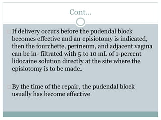 Cont… 
If delivery occurs before the pudendal block 
becomes effective and an episiotomy is indicated, 
then the fourchette, perineum, and adjacent vagina 
can be in- filtrated with 5 to 10 mL of 1-percent 
lidocaine solution directly at the site where the 
episiotomy is to be made. 
By the time of the repair, the pudendal block 
usually has become effective 
 