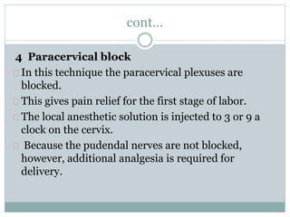 cont… 
4 Paracervical block 
In this technique the paracervical plexuses are 
blocked. 
This gives pain relief for the first stage of labor. 
The local anesthetic solution is injected to 3 or 9 a 
clock on the cervix. 
Because the pudendal nerves are not blocked, 
however, additional analgesia is required for 
delivery. 
 