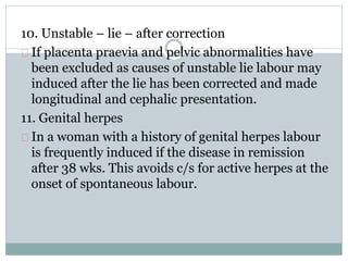 10. Unstable – lie – after correction 
If placenta praevia and pelvic abnormalities have 
been excluded as causes of unstable lie labour may 
induced after the lie has been corrected and made 
longitudinal and cephalic presentation. 
11. Genital herpes 
In a woman with a history of genital herpes labour 
is frequently induced if the disease in remission 
after 38 wks. This avoids c/s for active herpes at the 
onset of spontaneous labour. 
 