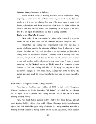 15
Problems During Pregnancy or Delivery
Other possible causes of learning disabilities involve complications during
pregnancy. In some cases, the mother’s immune system reacts to the ferns and
attacks it as if it were an infection. This type of disruption seems to cause newly
formed brain cells to settle in the wrong part of the brain. Or during delivery, the
umbilical cord may become twisted and temporarily cut off oxygen to the fetus.
This, too, can impair brain functions and lead to learning disability,
Toxins in the Child’s Environment
New brain cells and neutral networks continue to be produced for a year or
so after the child is born. These cells are vulnerable to certain disruptions also.
Researchers are looking into environmental toxins that may lead to
learning disabilities, possibly by disrupting childhood brain development or brain
process. Cadmium and lead, both prevalent in the environment, are becoming a
leading focus of neurological research. Cadmium, used in making some steel
products, can get into the soil, then into the food we eat. Lead was once common
in paint and gasoline, and is still present in some water pipes. A study of animals
sponsored by the National Institute of Health showed a connection between
exposure to lead and learning difficulties. In the study, rats exposed to lead
experienced changes in their brain waves, slowing their ability to learn. The
learning problems lasted for weeks, long after the rats were no longer exposed to
lead.
Facts and Misconceptions about Learning Disability
According to Kauffman and Hallahan of 1991 in their book “Exceptional
Children Introduction to Special Education, Fifth Edition”, they sited that the following
are the myths of about persons with learning disability leveled with the facts about
learning disabled person.
First, they stated that all learning disabled children have brain damage. Although
more learning disabled children show solid evidence of damage to the central nervous
system than their nondisabled peers, many of them do not. Many authorities now refer to
learning disabled children as having central nervous system dysfunction, which indicates
 