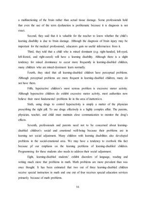 16
a malfunctioning of the brain rather than actual tissue damage. Some professionals hold
that even the use of the term dysfunction is problematic because it is diagnosis is not
exact.
Second, they said that it is valuable for the teacher to know whether the child’s
learning disability is due to brain damage. Although the diagnosis of brain injury may be
important for the medical professional, educators gain no useful information from it.
Third, they told that a child who is mixed dominant (e.g. right-handed, left-eyed,
left-footed, and right-eared) will have a learning disability. Although there is a slight
tendency for mixed dominance to occur more frequently in learning-disabled children,
many children who are mixed-dominant learn normally.
Fourth, they sited that all learning-disabled children have perceptual problems.
Although perceptual problems are more frequent in learning-disabled children, many do
not have them.
Fifth, hyperactive children’s most serious problem is excessive motor activity.
Although hyperactive children do exhibit excessive motor activity, most authorities now
believe their most fundamental problems lie in the area of inattention.
Sixth, using drugs to control hyperactivity is simply a matter of the physician
prescribing the right pill. To use drugs effectively is a highly complex affair. The parents,
physician, teacher, and child must maintain close communication to monitor the drug’s
effects.
Seventh, professionals and parents need not to be concerned about learning-
disabled children’s social and emotional well-being because their problems are in
learning not social adjustment. Many children with learning disabilities also developed
problems in the social-emotional area. We may have a tendency to overlook this fact
because pf our emphasis on the learning problems of learning-disabled children.
Programming for these students also needs to address their social adjustment.
Eight, learning-disabled students’ exhibit disorders of language, reading and
writing much more that problems in math. Math problems are more prevalent than was
once thought. It has been estimated that two out of three learning-disabled children
receive special instruction in math and one out of four receives special education services
primarily because of math problems.
 