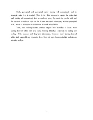 17
Ninth, perceptual and perceptual motor training will automatically lead to
academic gains (e.g. in reading). There is very little research to support the notion that
such training will automatically lead to academic gains. The most that can be said, and
the research is equivocal even on this, is that perceptual training may increase perceptual
skills, which ca then serve as the basis for academic remediation.
Tenth, most learning-disabled children outgrow their disabilities as adults. Most
learning-disabled adults still have some learning difficulties, especially in reading and
spelling. With intensive and long-term intervention, however, many learning-disabled
adults lead successful and productive lives. More nd more learning-disabled students are
attending college.
 