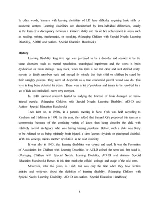 8
In other words, learners with learning disabilities of LD have difficulty acquiring basic skills or
academic content. Learning disabilities are characterized by intra-individual differences, usually
in the form of a discrepancy between a learner’s ability and his or her achievement in areas such
as reading, writing, mathematics, or speaking. (Managing Children with Special Needs: Learning
Disability, ADHD and Autism- Special Education Handbook)
History
Learning Disability, long time ago was perceived to be a disorder and seemed to be the
same disorders such as mental retardation, neurological impairment and the worst is brain
dysfunction or brain damage. Way back, when this term is not that clear and well defined really,
parents or family members seek and prayed for miracle that their child or children be cured by
their almighty powers. They were all desperate as a true concerned parent would also do. This
term is long been debated for years. There were a lot of problems and issues to be resolved for a
lot of fads and misbeliefs were very rampant.
In 1940, medical research limited to studying the function of brain damaged or brain-
injured people. (Managing Children with Special Needs: Learning Disability, ADHD and
Autism- Special Education Handbook)
Then later on, in 1960s, in a parents’ meeting in New York was held according to
Kaufman and Hallahan in 1991. In this year, they added that Samuel Kirk proposed this term as a
compromise because of the confusing variety of labels then being describe the child with
relatively normal intelligence who was having learning problems. Before, such a child was likely
to be referred to as being minimally brain injured, a slow learner, dyslexic or perceptual disabled.
With this concept, marks another revolution in the said disability.
It was also in 1963, that learning disabilities was coined and used. It was the Formation
of Association for Children with Learning Disabilities or ACLD coined the term and first used it.
(Managing Children with Special Needs: Learning Disability, ADHD and Autism- Special
Education Handbook) Hence, in this time marks the official coinage and usage of the said term.
Moreover, after five years, in 1968, that was only the time when they have written
articles and write-ups about the definition of learning disability. (Managing Children with
Special Needs: Learning Disability, ADHD and Autism- Special Education Handbook)
 