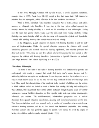10
In the book Managing Children with Special Needs, a special education handbook,
connotes that, in 1975, Public Law 94-142 passed a law that states that- “All children be
provided free and appropriate, public education in the least restrictive environment.”
While in 1990, Individuals with Disabilities Education Act or IDEA extends and refines
services to individuals with disabilities. It was also in this year when medical research has
renewed interest in learning disability as a result of the availability of new technologies. During
also this year, that genetic studies begin. And the term used were reading disability, writing
disability, and math disability which are also the same with dysgraphia, dyslexia and dyscalculia.
Learners with learning disability also served then in inclusive settings.
In the Philippines, special education for children with learning disabilities is only its early
years of implementation. Unlike the special education programs for children with mental
retardation, giftedness and talented, visual and hearing impairments, and behavior problems that
date back to the 1950s, there are very few schools all over the country that have started to offer
programs for children with learning disabilities. (Introduction to Special Education: A textbook
for College Students- First Edition by Inciong et.al. in 2007)
Educational Philosophy
The birth of the field of the field of learning disabilities was influenced by parents and
professionals who sought a concept that would deal each child’s unique learning style by
addressing individual strengths and weaknesses. It was important to them that teachers focus not
only on what children could not do but also on what they could not do and how they might learn
best. They urged that characteristics of the academic tasks required of children, and the settings
in which children studied be altered in order to further their learning. By living and working with
these children, they understood that whether child’s particular strength became assets or whether
weaknesses became liabilities dependent on how specific child, task, and setting characteristics
influenced one another. This multidimensional, individualized perspective was a marked
departure from special education classification, grouping and instructional practices at the time.
This focus on individual needs was spurred on by a number of researchers who reported some
children’s learning weakness and in fact had raised their intellectual capabilities. The learning
disabilities concept also had particular appeal to parents who wanted to avoid the stigma of
having their children called mentally retarded. (Smith, 1991)
 