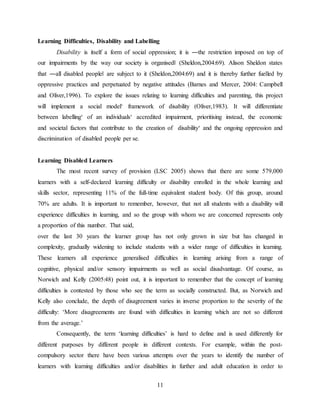 11
Learning Difficulties, Disability and Labelling
Disability is itself a form of social oppression; it is ―the restriction imposed on top of
our impairments by the way our society is organised‖ (Sheldon,2004:69). Alison Sheldon states
that ―all disabled people‖ are subject to it (Sheldon,2004:69) and it is thereby further fuelled by
oppressive practices and perpetuated by negative attitudes (Barnes and Mercer, 2004: Campbell
and Oliver,1996). To explore the issues relating to learning difficulties and parenting, this project
will implement a social model‘ framework of disability (Oliver,1983). It will differentiate
between labelling‘ of an individuals‘ accredited impairment, prioritising instead, the economic
and societal factors that contribute to the creation of disability‘ and the ongoing oppression and
discrimination of disabled people per se.
Learning Disabled Learners
The most recent survey of provision (LSC 2005) shows that there are some 579,000
learners with a self-declared learning difficulty or disability enrolled in the whole learning and
skills sector, representing 11% of the full-time equivalent student body. Of this group, around
70% are adults. It is important to remember, however, that not all students with a disability will
experience difficulties in learning, and so the group with whom we are concerned represents only
a proportion of this number. That said,
over the last 30 years the learner group has not only grown in size but has changed in
complexity, gradually widening to include students with a wider range of difficulties in learning.
These learners all experience generalised difficulties in learning arising from a range of
cognitive, physical and/or sensory impairments as well as social disadvantage. Of course, as
Norwich and Kelly (2005:48) point out, it is important to remember that the concept of learning
difficulties is contested by those who see the term as socially constructed. But, as Norwich and
Kelly also conclude, the depth of disagreement varies in inverse proportion to the severity of the
difficulty: ‘More disagreements are found with difficulties in learning which are not so different
from the average.’
Consequently, the term ‘learning difficulties’ is hard to define and is used differently for
different purposes by different people in different contexts. For example, within the post-
compulsory sector there have been various attempts over the years to identify the number of
learners with learning difficulties and/or disabilities in further and adult education in order to
 
