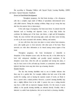 13
But according to Managing Children with Special Needs: Learning Disability, ADHD
and Autism- Special Education Handbook
Errors in Fetal Brain Development
Throughout pregnancy, the fetal brain develops a few all-purpose
cells into a complex organ made of billions of specialized, interconnected nerve
cells called neurons. During this amazing evolution, things can go wrong that may
alter how the neurons form or interconnect.
It the early stages of pregnancy, the brain stem forms. It controls basic life
functions such as breathing and digestion. Later, a deep ridge divides the
cerebrum, the thinking part of the brain- into halves, a right and left hemisphere.
Finally, the areas involved with processing sight, sound, and other senses develop,
as well as, the areas associated with attention, thinking and emotion.
As new cells form, they move into place to create various brain structures,
nerve cells rapidly grow to form networks with other parts of the brain. These
networks are what allow information to be shared among various regions of the
brain.
Throughout pregnancy, this brain development is vulnerable to
disruptions. If the disruption occurs early, the fetus may die, or the infant may be
born with widespread disabilities and possibly mental retardation. If the
disruption occurs later, when the cells are specialized and moving into place, it
may be leave errors in the cell make-up, location, or connections. Some scientists
believed that these errors may later show up as learning disorder.
Genetic Factors
The fact that learning disabilities tend to run in families indicates that
there may be a genetic link. For example, children who lack some of the skills
needed for reading, such as hearing the separate sounds of words, are likely to
have a parent with a related problem. However, a parent’s learning disability may
take a slightly different form in the child. A parent who was a writing disorder
may have a child with an expressive language disorder. For this reason, it seems
unlikely to hat specific learning disability are inherited directly. Possibly, what is
inherited is a subtle brain dysfunction that can in turn lead to a learning disability.
 
