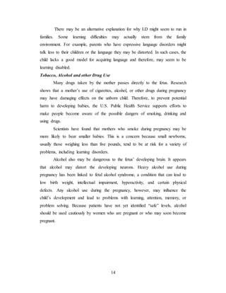 14
There may be an alternative explanation for why LD might seem to run in
families. Some learning difficulties may actually stem from the family
environment. For example, parents who have expressive language disorders might
talk less to their children or the language they may be distorted. In such cases, the
child lacks a good model for acquiring language and therefore, may seem to be
learning disabled.
Tobacco, Alcohol and other Drug Use
Many drugs taken by the mother passes directly to the fetus. Research
shows that a mother’s use of cigarettes, alcohol, or other drugs during pregnancy
may have damaging effects on the unborn child. Therefore, to prevent potential
harm to developing babies, the U.S. Public Health Service supports efforts to
make people become aware of the possible dangers of smoking, drinking and
using drugs.
Scientists have found that mothers who smoke during pregnancy may be
more likely to bear smaller babies. This is a concern because small newborns,
usually those weighing less than five pounds, tend to be at risk for a variety of
problems, including learning disorders.
Alcohol also may be dangerous to the fetus’ developing brain. It appears
that alcohol may distort the developing neurons. Heavy alcohol use during
pregnancy has been linked to fetal alcohol syndrome, a condition that can lead to
low birth weight, intellectual impairment, hyperactivity, and certain physical
defects. Any alcohol use during the pregnancy, however, may influence the
child’s development and lead to problems with learning, attention, memory, or
problem solving. Because patients have not yet identified “safe” levels, alcohol
should be used cautiously by women who are pregnant or who may soon become
pregnant.
 