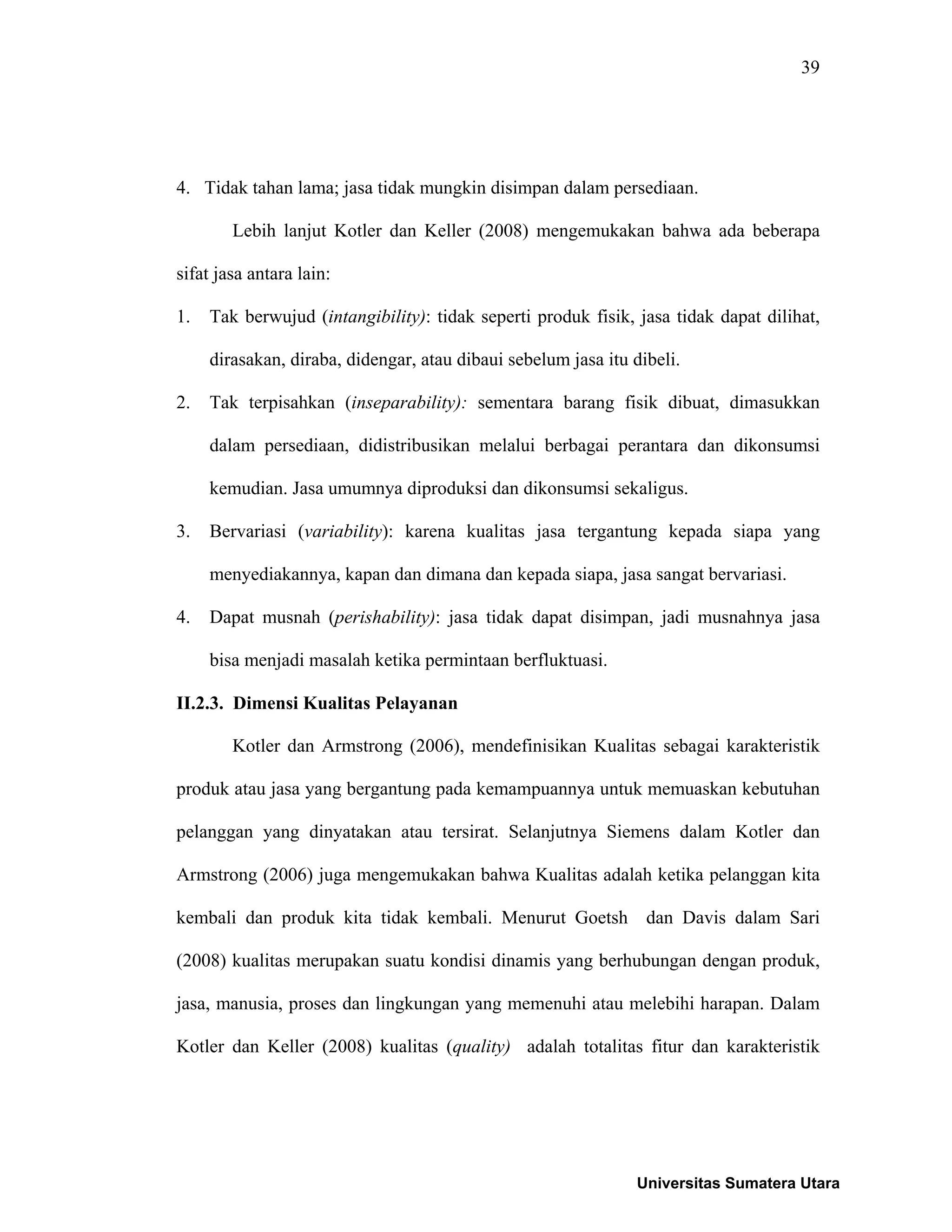 39
4. Tidak tahan lama; jasa tidak mungkin disimpan dalam persediaan.
Lebih lanjut Kotler dan Keller (2008) mengemukakan bahwa ada beberapa
sifat jasa antara lain:
1. Tak berwujud (intangibility): tidak seperti produk fisik, jasa tidak dapat dilihat,
dirasakan, diraba, didengar, atau dibaui sebelum jasa itu dibeli.
2. Tak terpisahkan (inseparability): sementara barang fisik dibuat, dimasukkan
dalam persediaan, didistribusikan melalui berbagai perantara dan dikonsumsi
kemudian. Jasa umumnya diproduksi dan dikonsumsi sekaligus.
3. Bervariasi (variability): karena kualitas jasa tergantung kepada siapa yang
menyediakannya, kapan dan dimana dan kepada siapa, jasa sangat bervariasi.
4. Dapat musnah (perishability): jasa tidak dapat disimpan, jadi musnahnya jasa
bisa menjadi masalah ketika permintaan berfluktuasi.
II.2.3. Dimensi Kualitas Pelayanan
Kotler dan Armstrong (2006), mendefinisikan Kualitas sebagai karakteristik
produk atau jasa yang bergantung pada kemampuannya untuk memuaskan kebutuhan
pelanggan yang dinyatakan atau tersirat. Selanjutnya Siemens dalam Kotler dan
Armstrong (2006) juga mengemukakan bahwa Kualitas adalah ketika pelanggan kita
kembali dan produk kita tidak kembali. Menurut Goetsh dan Davis dalam Sari
(2008) kualitas merupakan suatu kondisi dinamis yang berhubungan dengan produk,
jasa, manusia, proses dan lingkungan yang memenuhi atau melebihi harapan. Dalam
Kotler dan Keller (2008) kualitas (quality) adalah totalitas fitur dan karakteristik
Universitas Sumatera Utara
 