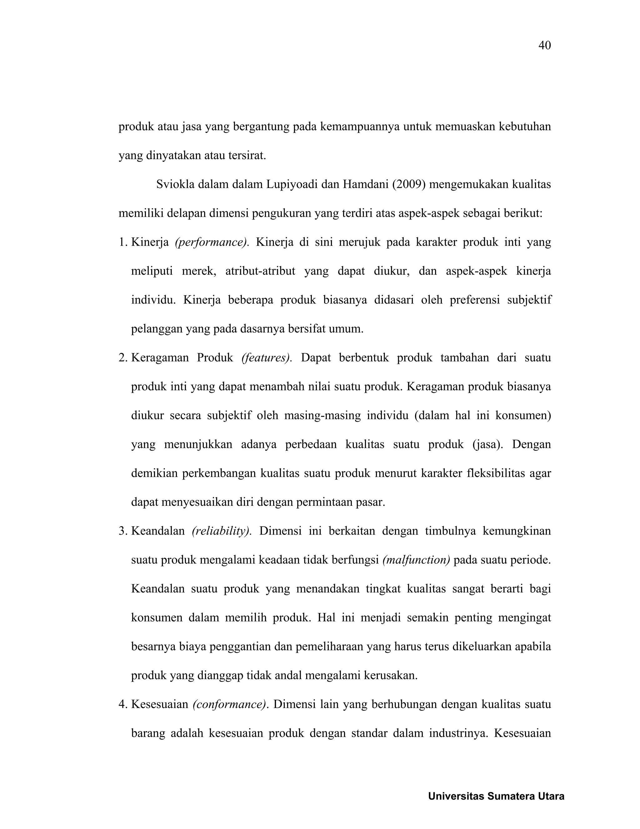40
produk atau jasa yang bergantung pada kemampuannya untuk memuaskan kebutuhan
yang dinyatakan atau tersirat.
Sviokla dalam dalam Lupiyoadi dan Hamdani (2009) mengemukakan kualitas
memiliki delapan dimensi pengukuran yang terdiri atas aspek-aspek sebagai berikut:
1. Kinerja (performance). Kinerja di sini merujuk pada karakter produk inti yang
meliputi merek, atribut-atribut yang dapat diukur, dan aspek-aspek kinerja
individu. Kinerja beberapa produk biasanya didasari oleh preferensi subjektif
pelanggan yang pada dasarnya bersifat umum.
2. Keragaman Produk (features). Dapat berbentuk produk tambahan dari suatu
produk inti yang dapat menambah nilai suatu produk. Keragaman produk biasanya
diukur secara subjektif oleh masing-masing individu (dalam hal ini konsumen)
yang menunjukkan adanya perbedaan kualitas suatu produk (jasa). Dengan
demikian perkembangan kualitas suatu produk menurut karakter fleksibilitas agar
dapat menyesuaikan diri dengan permintaan pasar.
3. Keandalan (reliability). Dimensi ini berkaitan dengan timbulnya kemungkinan
suatu produk mengalami keadaan tidak berfungsi (malfunction) pada suatu periode.
Keandalan suatu produk yang menandakan tingkat kualitas sangat berarti bagi
konsumen dalam memilih produk. Hal ini menjadi semakin penting mengingat
besarnya biaya penggantian dan pemeliharaan yang harus terus dikeluarkan apabila
produk yang dianggap tidak andal mengalami kerusakan.
4. Kesesuaian (conformance). Dimensi lain yang berhubungan dengan kualitas suatu
barang adalah kesesuaian produk dengan standar dalam industrinya. Kesesuaian
Universitas Sumatera Utara
 