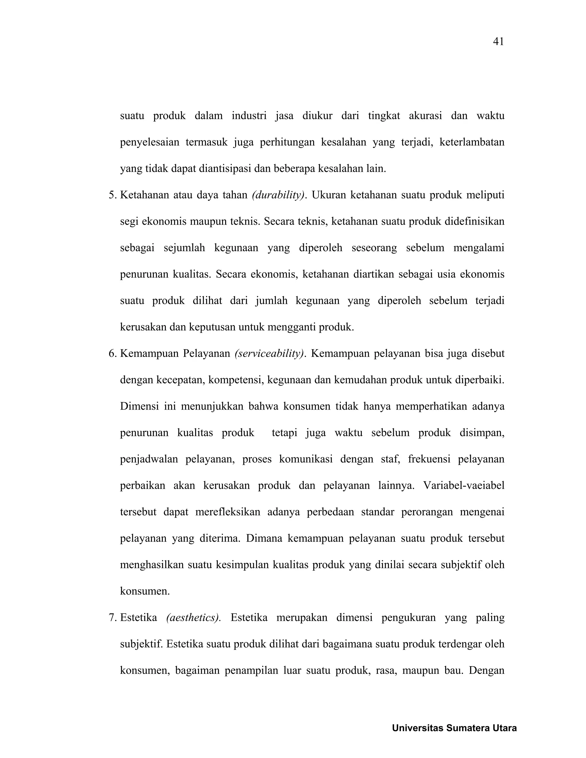 41
suatu produk dalam industri jasa diukur dari tingkat akurasi dan waktu
penyelesaian termasuk juga perhitungan kesalahan yang terjadi, keterlambatan
yang tidak dapat diantisipasi dan beberapa kesalahan lain.
5. Ketahanan atau daya tahan (durability). Ukuran ketahanan suatu produk meliputi
segi ekonomis maupun teknis. Secara teknis, ketahanan suatu produk didefinisikan
sebagai sejumlah kegunaan yang diperoleh seseorang sebelum mengalami
penurunan kualitas. Secara ekonomis, ketahanan diartikan sebagai usia ekonomis
suatu produk dilihat dari jumlah kegunaan yang diperoleh sebelum terjadi
kerusakan dan keputusan untuk mengganti produk.
6. Kemampuan Pelayanan (serviceability). Kemampuan pelayanan bisa juga disebut
dengan kecepatan, kompetensi, kegunaan dan kemudahan produk untuk diperbaiki.
Dimensi ini menunjukkan bahwa konsumen tidak hanya memperhatikan adanya
penurunan kualitas produk tetapi juga waktu sebelum produk disimpan,
penjadwalan pelayanan, proses komunikasi dengan staf, frekuensi pelayanan
perbaikan akan kerusakan produk dan pelayanan lainnya. Variabel-vaeiabel
tersebut dapat merefleksikan adanya perbedaan standar perorangan mengenai
pelayanan yang diterima. Dimana kemampuan pelayanan suatu produk tersebut
menghasilkan suatu kesimpulan kualitas produk yang dinilai secara subjektif oleh
konsumen.
7. Estetika (aesthetics). Estetika merupakan dimensi pengukuran yang paling
subjektif. Estetika suatu produk dilihat dari bagaimana suatu produk terdengar oleh
konsumen, bagaiman penampilan luar suatu produk, rasa, maupun bau. Dengan
Universitas Sumatera Utara
 