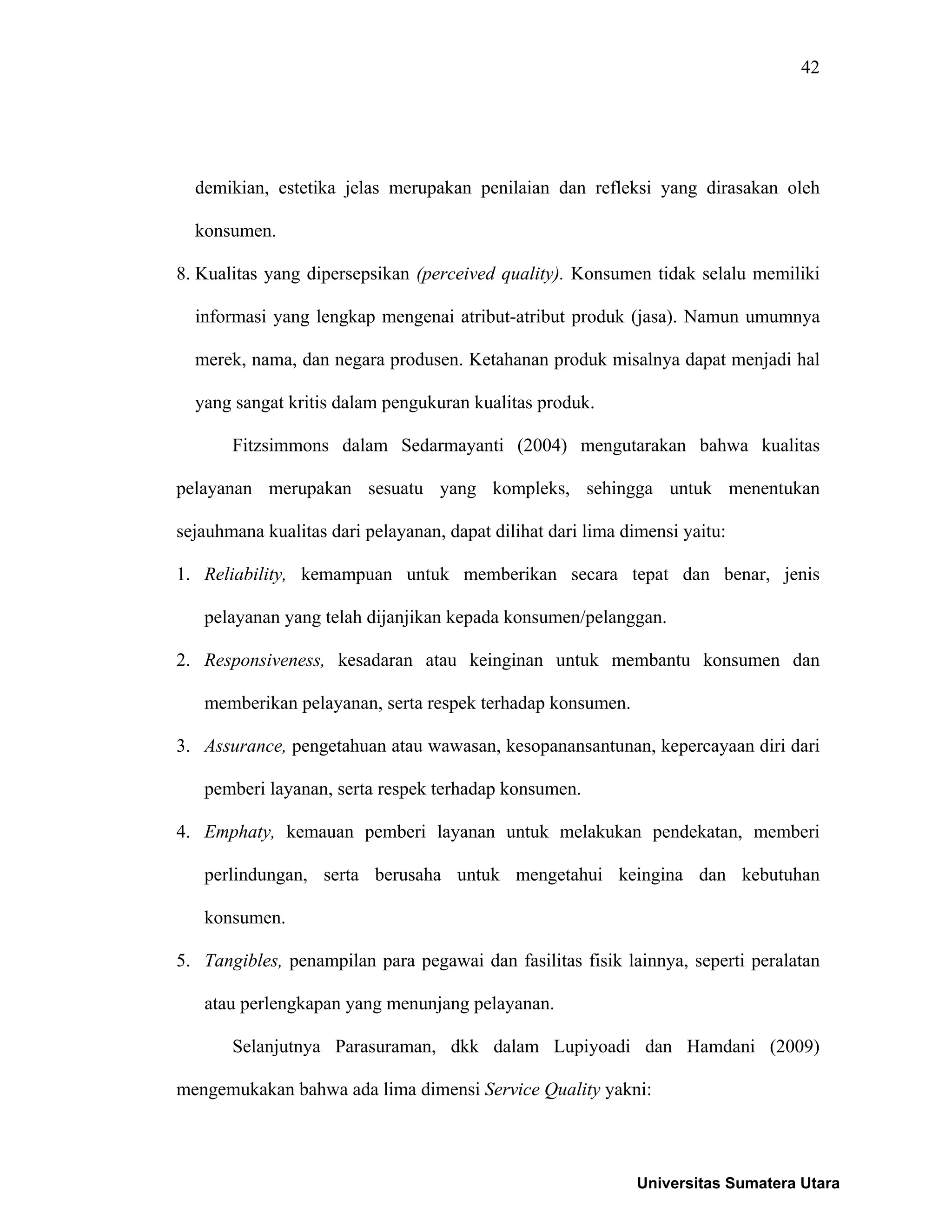 42
demikian, estetika jelas merupakan penilaian dan refleksi yang dirasakan oleh
konsumen.
8. Kualitas yang dipersepsikan (perceived quality). Konsumen tidak selalu memiliki
informasi yang lengkap mengenai atribut-atribut produk (jasa). Namun umumnya
merek, nama, dan negara produsen. Ketahanan produk misalnya dapat menjadi hal
yang sangat kritis dalam pengukuran kualitas produk.
Fitzsimmons dalam Sedarmayanti (2004) mengutarakan bahwa kualitas
pelayanan merupakan sesuatu yang kompleks, sehingga untuk menentukan
sejauhmana kualitas dari pelayanan, dapat dilihat dari lima dimensi yaitu:
1. Reliability, kemampuan untuk memberikan secara tepat dan benar, jenis
pelayanan yang telah dijanjikan kepada konsumen/pelanggan.
2. Responsiveness, kesadaran atau keinginan untuk membantu konsumen dan
memberikan pelayanan, serta respek terhadap konsumen.
3. Assurance, pengetahuan atau wawasan, kesopanansantunan, kepercayaan diri dari
pemberi layanan, serta respek terhadap konsumen.
4. Emphaty, kemauan pemberi layanan untuk melakukan pendekatan, memberi
perlindungan, serta berusaha untuk mengetahui keingina dan kebutuhan
konsumen.
5. Tangibles, penampilan para pegawai dan fasilitas fisik lainnya, seperti peralatan
atau perlengkapan yang menunjang pelayanan.
Selanjutnya Parasuraman, dkk dalam Lupiyoadi dan Hamdani (2009)
mengemukakan bahwa ada lima dimensi Service Quality yakni:
Universitas Sumatera Utara
 