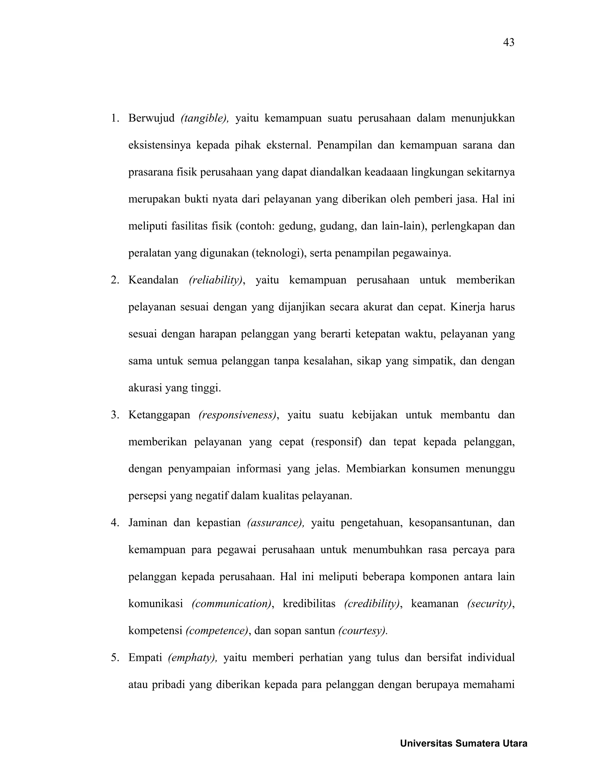 43
1. Berwujud (tangible), yaitu kemampuan suatu perusahaan dalam menunjukkan
eksistensinya kepada pihak eksternal. Penampilan dan kemampuan sarana dan
prasarana fisik perusahaan yang dapat diandalkan keadaaan lingkungan sekitarnya
merupakan bukti nyata dari pelayanan yang diberikan oleh pemberi jasa. Hal ini
meliputi fasilitas fisik (contoh: gedung, gudang, dan lain-lain), perlengkapan dan
peralatan yang digunakan (teknologi), serta penampilan pegawainya.
2. Keandalan (reliability), yaitu kemampuan perusahaan untuk memberikan
pelayanan sesuai dengan yang dijanjikan secara akurat dan cepat. Kinerja harus
sesuai dengan harapan pelanggan yang berarti ketepatan waktu, pelayanan yang
sama untuk semua pelanggan tanpa kesalahan, sikap yang simpatik, dan dengan
akurasi yang tinggi.
3. Ketanggapan (responsiveness), yaitu suatu kebijakan untuk membantu dan
memberikan pelayanan yang cepat (responsif) dan tepat kepada pelanggan,
dengan penyampaian informasi yang jelas. Membiarkan konsumen menunggu
persepsi yang negatif dalam kualitas pelayanan.
4. Jaminan dan kepastian (assurance), yaitu pengetahuan, kesopansantunan, dan
kemampuan para pegawai perusahaan untuk menumbuhkan rasa percaya para
pelanggan kepada perusahaan. Hal ini meliputi beberapa komponen antara lain
komunikasi (communication), kredibilitas (credibility), keamanan (security),
kompetensi (competence), dan sopan santun (courtesy).
5. Empati (emphaty), yaitu memberi perhatian yang tulus dan bersifat individual
atau pribadi yang diberikan kepada para pelanggan dengan berupaya memahami
Universitas Sumatera Utara
 
