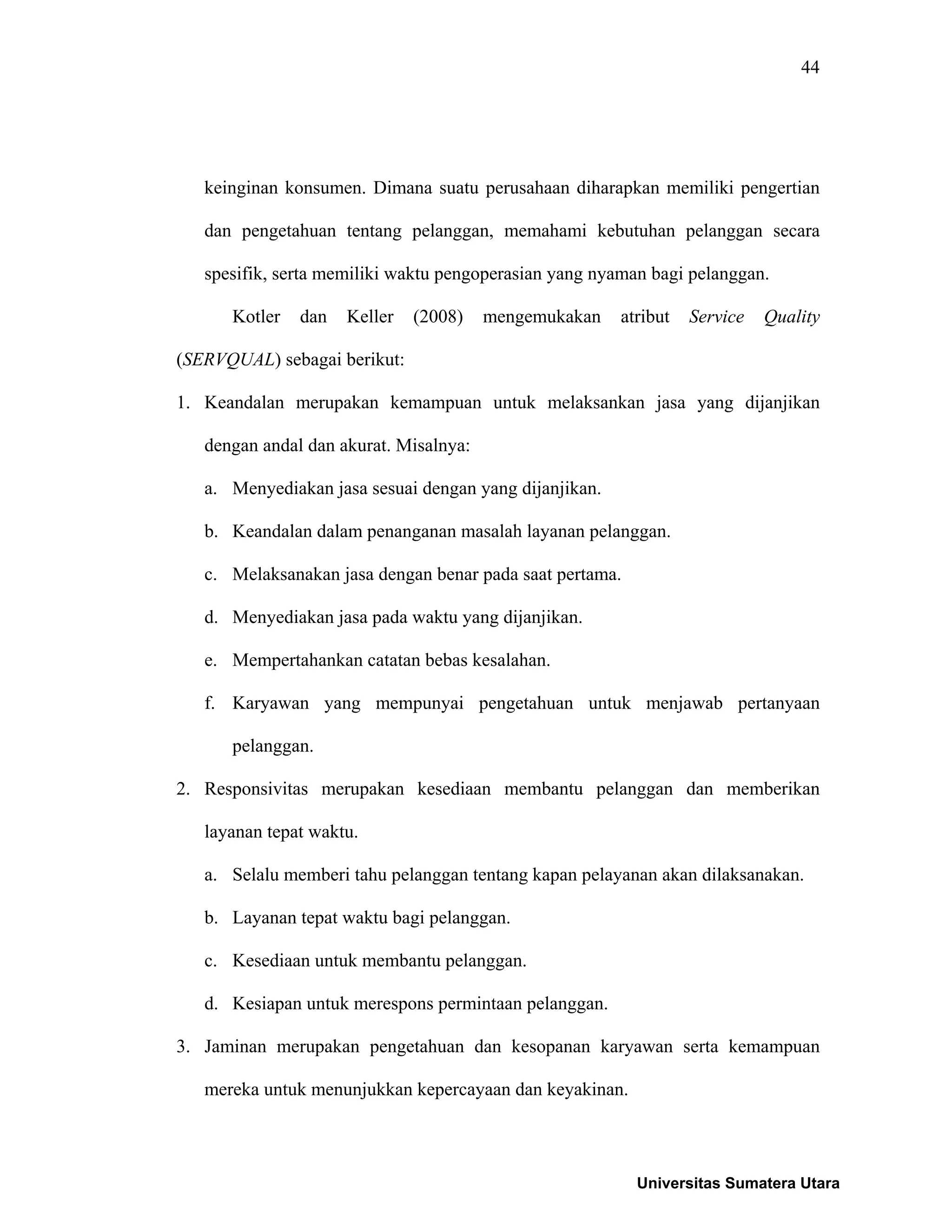 44
keinginan konsumen. Dimana suatu perusahaan diharapkan memiliki pengertian
dan pengetahuan tentang pelanggan, memahami kebutuhan pelanggan secara
spesifik, serta memiliki waktu pengoperasian yang nyaman bagi pelanggan.
Kotler dan Keller (2008) mengemukakan atribut Service Quality
(SERVQUAL) sebagai berikut:
1. Keandalan merupakan kemampuan untuk melaksankan jasa yang dijanjikan
dengan andal dan akurat. Misalnya:
a. Menyediakan jasa sesuai dengan yang dijanjikan.
b. Keandalan dalam penanganan masalah layanan pelanggan.
c. Melaksanakan jasa dengan benar pada saat pertama.
d. Menyediakan jasa pada waktu yang dijanjikan.
e. Mempertahankan catatan bebas kesalahan.
f. Karyawan yang mempunyai pengetahuan untuk menjawab pertanyaan
pelanggan.
2. Responsivitas merupakan kesediaan membantu pelanggan dan memberikan
layanan tepat waktu.
a. Selalu memberi tahu pelanggan tentang kapan pelayanan akan dilaksanakan.
b. Layanan tepat waktu bagi pelanggan.
c. Kesediaan untuk membantu pelanggan.
d. Kesiapan untuk merespons permintaan pelanggan.
3. Jaminan merupakan pengetahuan dan kesopanan karyawan serta kemampuan
mereka untuk menunjukkan kepercayaan dan keyakinan.
Universitas Sumatera Utara
 