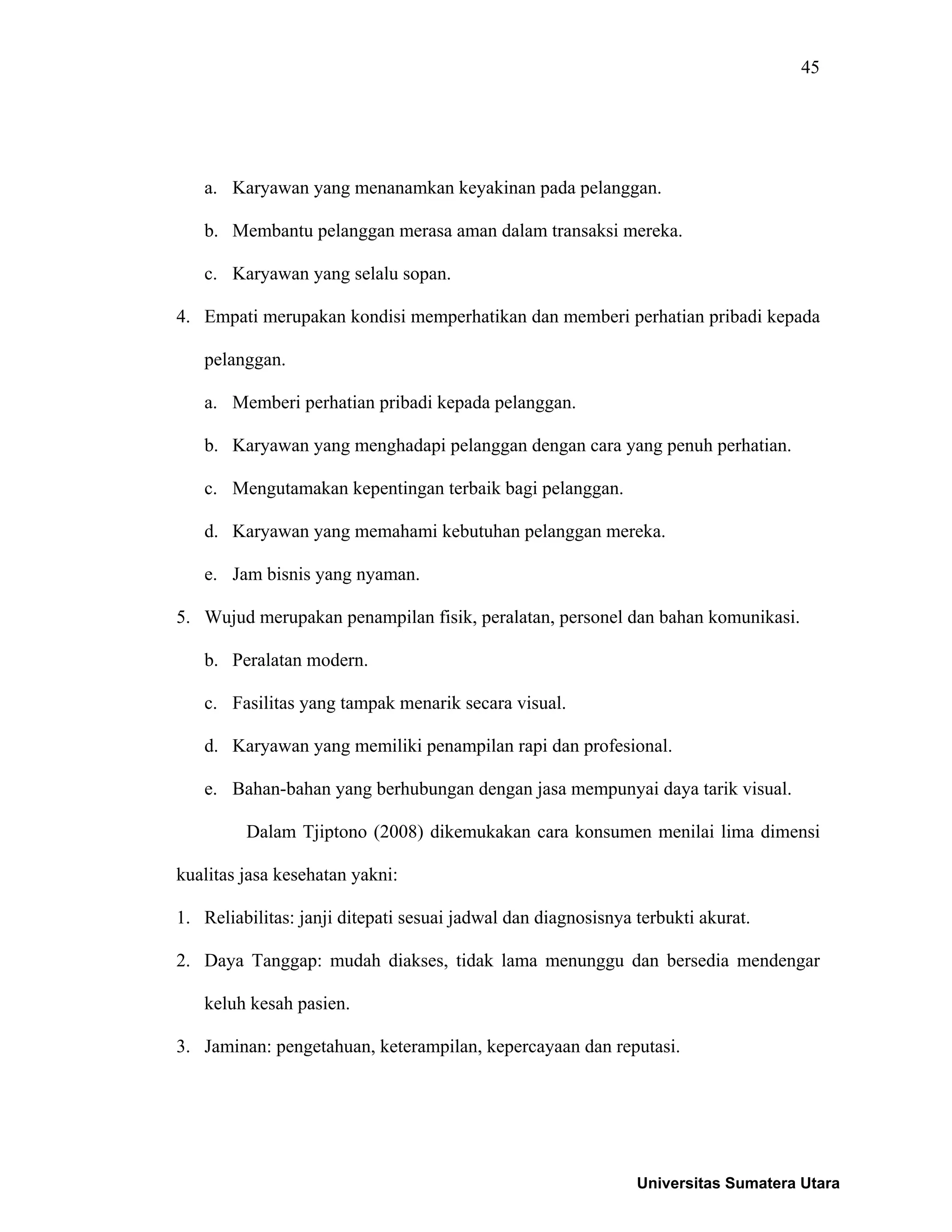45
a. Karyawan yang menanamkan keyakinan pada pelanggan.
b. Membantu pelanggan merasa aman dalam transaksi mereka.
c. Karyawan yang selalu sopan.
4. Empati merupakan kondisi memperhatikan dan memberi perhatian pribadi kepada
pelanggan.
a. Memberi perhatian pribadi kepada pelanggan.
b. Karyawan yang menghadapi pelanggan dengan cara yang penuh perhatian.
c. Mengutamakan kepentingan terbaik bagi pelanggan.
d. Karyawan yang memahami kebutuhan pelanggan mereka.
e. Jam bisnis yang nyaman.
5. Wujud merupakan penampilan fisik, peralatan, personel dan bahan komunikasi.
b. Peralatan modern.
c. Fasilitas yang tampak menarik secara visual.
d. Karyawan yang memiliki penampilan rapi dan profesional.
e. Bahan-bahan yang berhubungan dengan jasa mempunyai daya tarik visual.
Dalam Tjiptono (2008) dikemukakan cara konsumen menilai lima dimensi
kualitas jasa kesehatan yakni:
1. Reliabilitas: janji ditepati sesuai jadwal dan diagnosisnya terbukti akurat.
2. Daya Tanggap: mudah diakses, tidak lama menunggu dan bersedia mendengar
keluh kesah pasien.
3. Jaminan: pengetahuan, keterampilan, kepercayaan dan reputasi.
Universitas Sumatera Utara
 