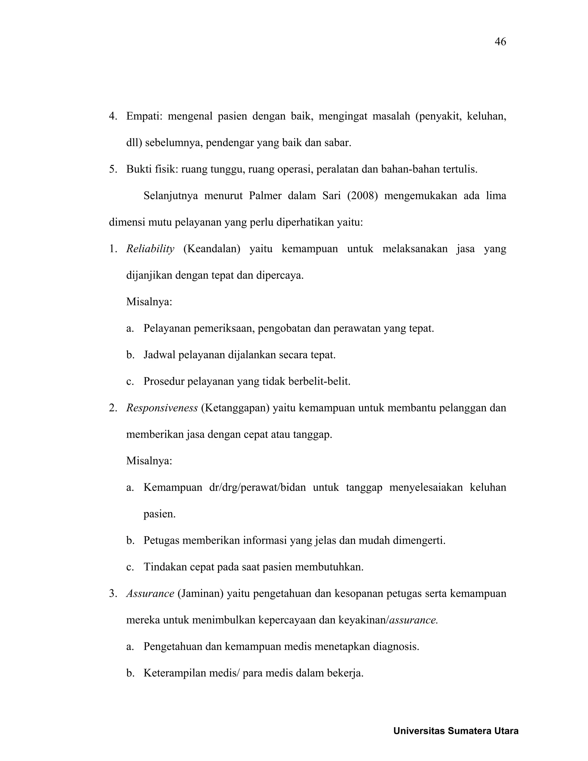 46
4. Empati: mengenal pasien dengan baik, mengingat masalah (penyakit, keluhan,
dll) sebelumnya, pendengar yang baik dan sabar.
5. Bukti fisik: ruang tunggu, ruang operasi, peralatan dan bahan-bahan tertulis.
Selanjutnya menurut Palmer dalam Sari (2008) mengemukakan ada lima
dimensi mutu pelayanan yang perlu diperhatikan yaitu:
1. Reliability (Keandalan) yaitu kemampuan untuk melaksanakan jasa yang
dijanjikan dengan tepat dan dipercaya.
Misalnya:
a. Pelayanan pemeriksaan, pengobatan dan perawatan yang tepat.
b. Jadwal pelayanan dijalankan secara tepat.
c. Prosedur pelayanan yang tidak berbelit-belit.
2. Responsiveness (Ketanggapan) yaitu kemampuan untuk membantu pelanggan dan
memberikan jasa dengan cepat atau tanggap.
Misalnya:
a. Kemampuan dr/drg/perawat/bidan untuk tanggap menyelesaiakan keluhan
pasien.
b. Petugas memberikan informasi yang jelas dan mudah dimengerti.
c. Tindakan cepat pada saat pasien membutuhkan.
3. Assurance (Jaminan) yaitu pengetahuan dan kesopanan petugas serta kemampuan
mereka untuk menimbulkan kepercayaan dan keyakinan/assurance.
a. Pengetahuan dan kemampuan medis menetapkan diagnosis.
b. Keterampilan medis/ para medis dalam bekerja.
Universitas Sumatera Utara
 